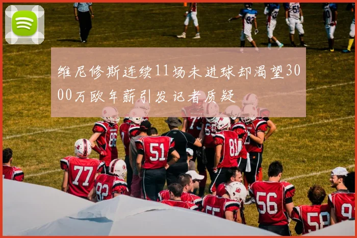 维尼修斯连续11场未进球却渴望3000万欧年薪引发记者质疑