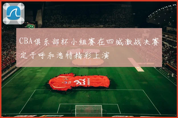CBA俱乐部杯小组赛在四城激战决赛定于呼和浩特精彩上演