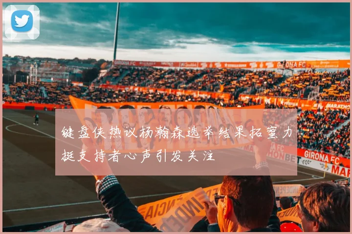 键盘侠热议杨瀚森选举结果拓蜜力挺支持者心声引发关注
