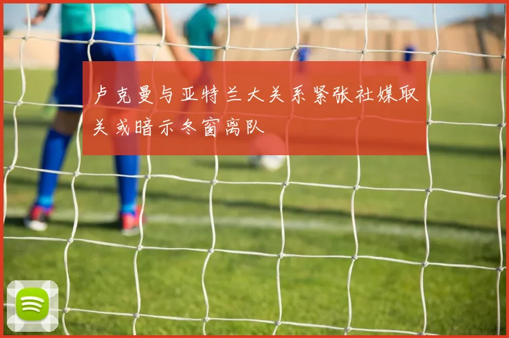 卢克曼与亚特兰大关系紧张社媒取关或暗示冬窗离队