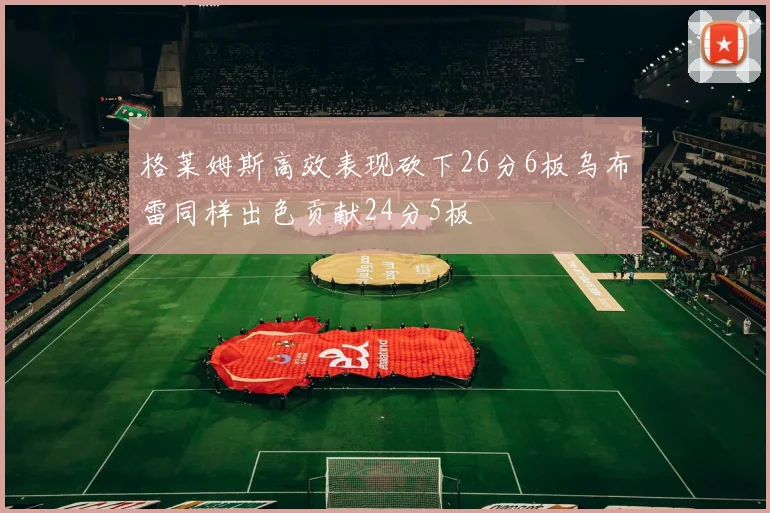 格莱姆斯高效表现砍下26分6板乌布雷同样出色贡献24分5板