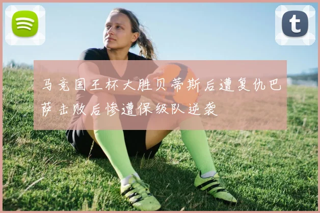 马竞国王杯大胜贝蒂斯后遭复仇巴萨击败后惨遭保级队逆袭