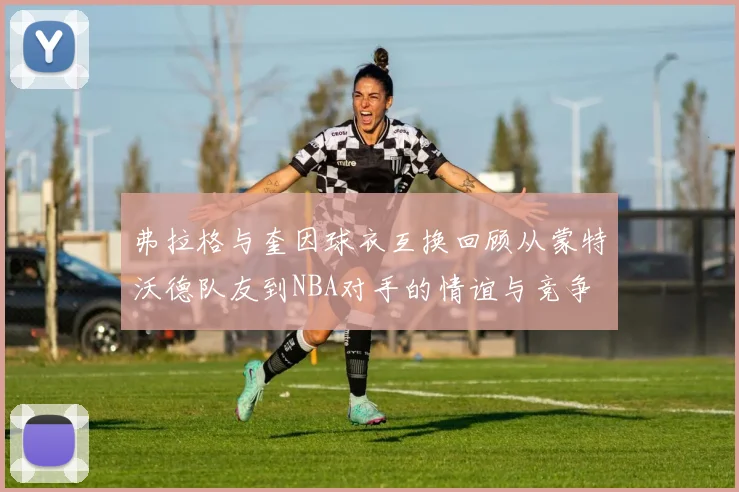 弗拉格与奎因球衣互换回顾从蒙特沃德队友到NBA对手的情谊与竞争