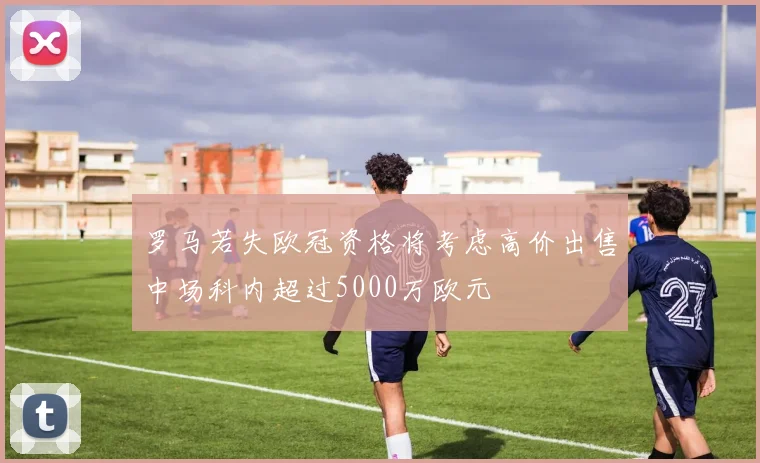 罗马若失欧冠资格将考虑高价出售中场科内超过5000万欧元