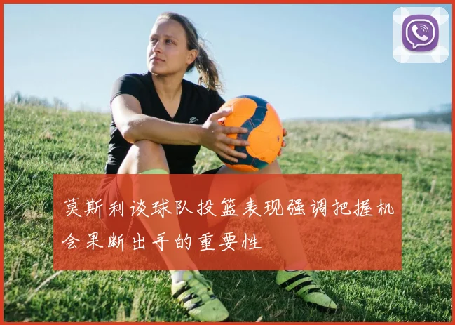 莫斯利谈球队投篮表现强调把握机会果断出手的重要性