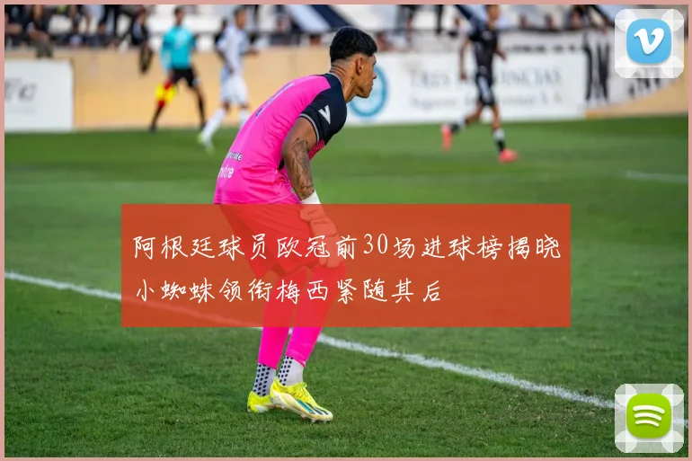 阿根廷球员欧冠前30场进球榜揭晓小蜘蛛领衔梅西紧随其后