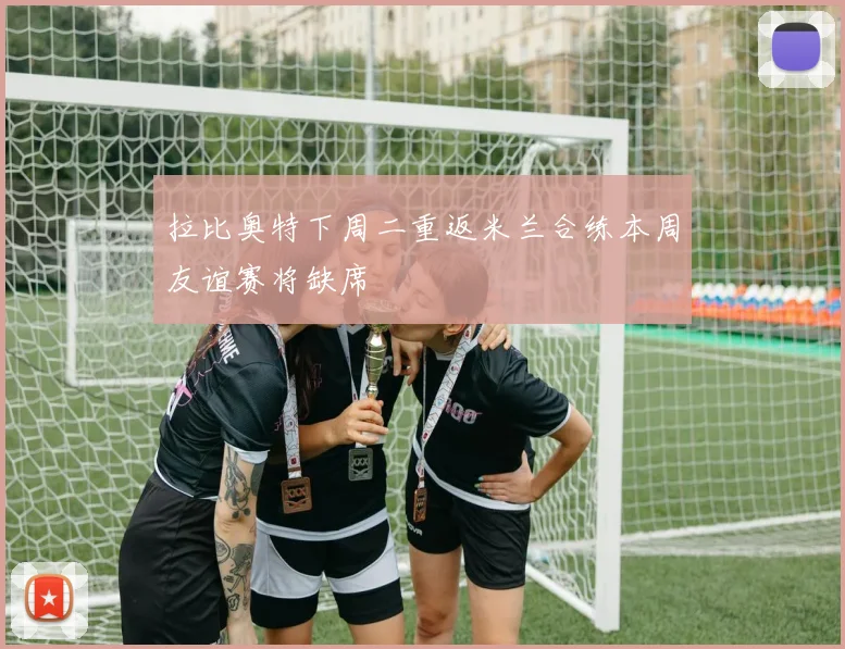 拉比奥特下周二重返米兰合练本周友谊赛将缺席