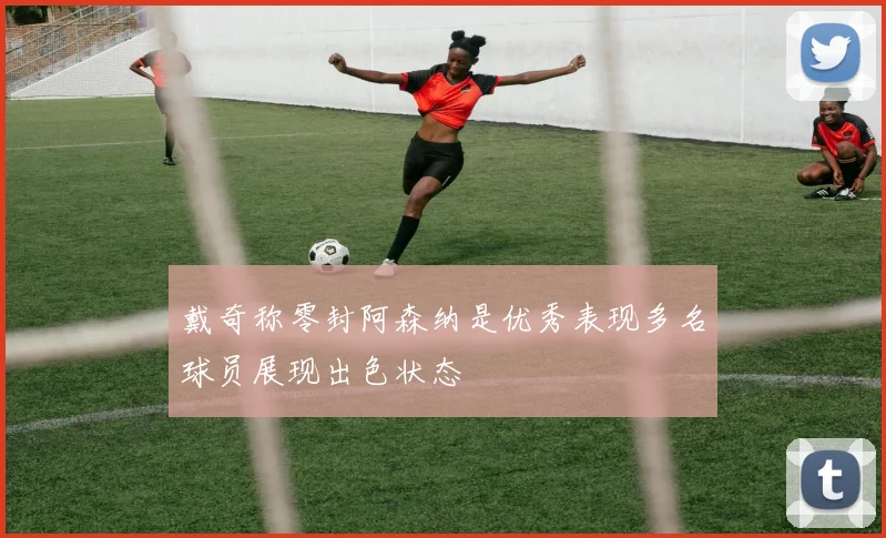 戴奇称零封阿森纳是优秀表现多名球员展现出色状态