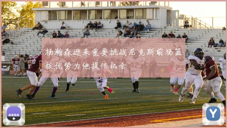 杨瀚森迎来重要挑战尼克斯前场篮板优势为他提供机会