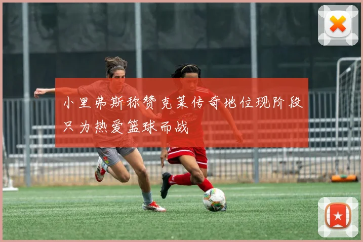 小里弗斯称赞克莱传奇地位现阶段只为热爱篮球而战