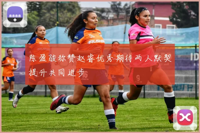 陈盈骏称赞赵睿优秀期待两人默契提升共同进步